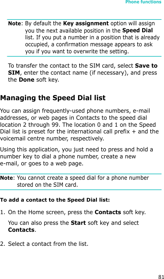 Phone functions81Note: By default the Key assignment option will assign you the next available position in the Speed Dial list. If you put a number in a position that is already occupied, a confirmation message appears to ask you if you want to overwrite the setting.To transfer the contact to the SIM card, select Save to SIM, enter the contact name (if necessary), and press the Done soft key.Managing the Speed Dial listYou can assign frequently-used phone numbers, e-mail addresses, or web pages in Contacts to the speed dial location 2 through 99. The location 0 and 1 on the Speed Dial list is preset for the international call prefix + and the voicemail centre number, respectively.Using this application, you just need to press and hold a number key to dial a phone number, create a new e-mail, or goes to a web page.Note: You cannot create a speed dial for a phone number stored on the SIM card.To add a contact to the Speed Dial list:1. On the Home screen, press the Contacts soft key.You can also press the Start soft key and select Contacts.2. Select a contact from the list.