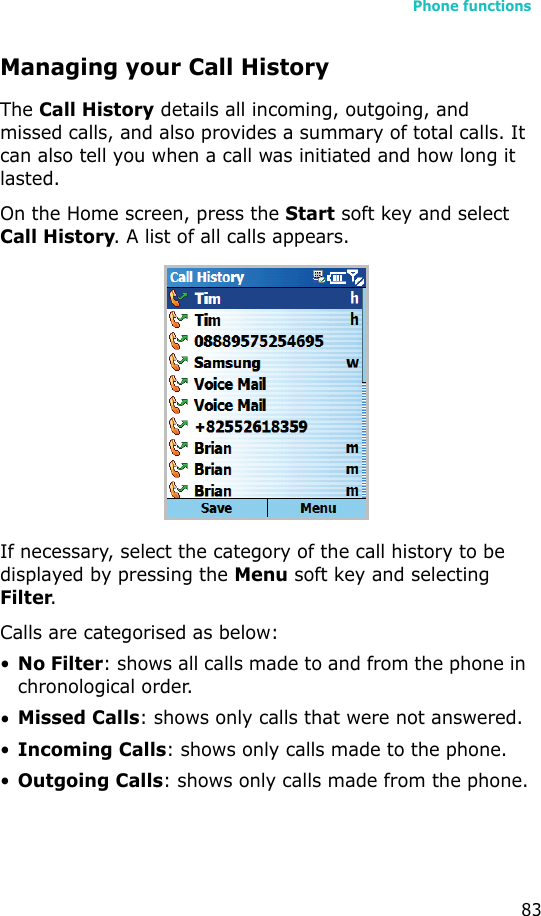 Phone functions83Managing your Call HistoryThe Call History details all incoming, outgoing, and missed calls, and also provides a summary of total calls. It can also tell you when a call was initiated and how long it lasted.On the Home screen, press the Start soft key and select Call History. A list of all calls appears.If necessary, select the category of the call history to be displayed by pressing the Menu soft key and selecting Filter.Calls are categorised as below:•No Filter: shows all calls made to and from the phone in chronological order.•Missed Calls: shows only calls that were not answered.•Incoming Calls: shows only calls made to the phone.•Outgoing Calls: shows only calls made from the phone.