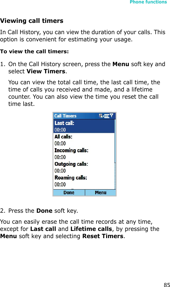 Phone functions85Viewing call timersIn Call History, you can view the duration of your calls. This option is convenient for estimating your usage.To view the call timers:1. On the Call History screen, press the Menu soft key and select View Timers.You can view the total call time, the last call time, the time of calls you received and made, and a lifetime counter. You can also view the time you reset the call time last.2. Press the Done soft key.You can easily erase the call time records at any time, except for Last call and Lifetime calls, by pressing the Menu soft key and selecting Reset Timers. 
