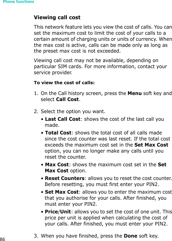 Phone functions86Viewing call costThis network feature lets you view the cost of calls. You can set the maximum cost to limit the cost of your calls to a certain amount of charging units or units of currency. When the max cost is active, calls can be made only as long as the preset max cost is not exceeded.Viewing call cost may not be available, depending on particular SIM cards. For more information, contact your service provider.To view the cost of calls:1. On the Call history screen, press the Menu soft key and select Call Cost.2. Select the option you want.• Last Call Cost: shows the cost of the last call you made.• Total Cost: shows the total cost of all calls made since the cost counter was last reset. If the total cost exceeds the maximum cost set in the Set Max Cost option, you can no longer make any calls until you reset the counter.• Max Cost: shows the maximum cost set in the Set Max Cost option.• Reset Counters: allows you to reset the cost counter. Before resetting, you must first enter your PIN2. • Set Max Cost: allows you to enter the maximum cost that you authorise for your calls. After finished, you must enter your PIN2.• Price/Unit: allows you to set the cost of one unit. This price per unit is applied when calculating the cost of your calls. After finished, you must enter your PIN2.3. When you have finished, press the Done soft key.