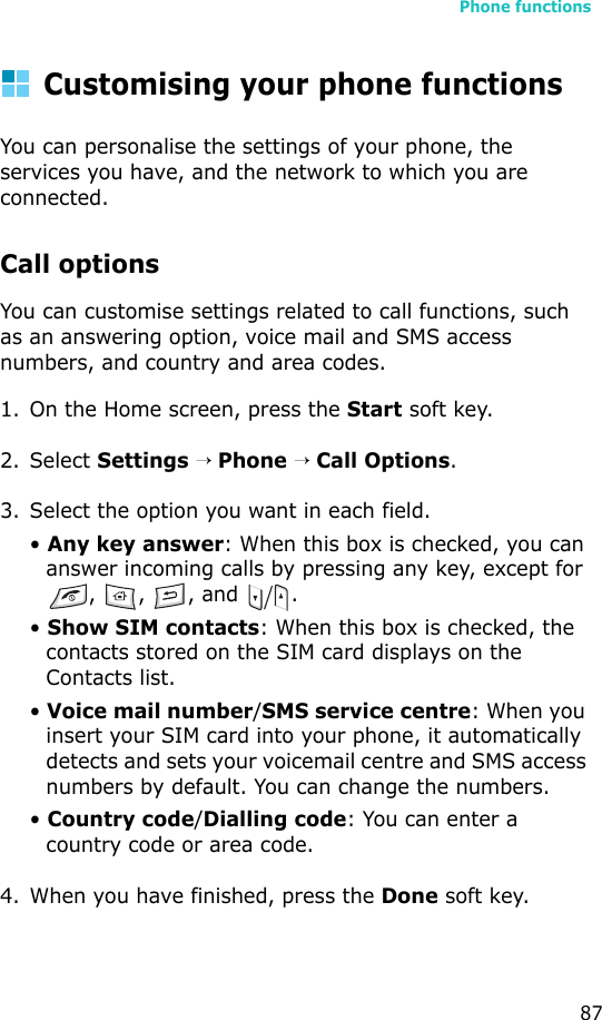 Phone functions87Customising your phone functionsYou can personalise the settings of your phone, the services you have, and the network to which you are connected.Call optionsYou can customise settings related to call functions, such as an answering option, voice mail and SMS access numbers, and country and area codes.1. On the Home screen, press the Start soft key.2. Select Settings → Phone → Call Options.3. Select the option you want in each field. • Any key answer: When this box is checked, you can answer incoming calls by pressing any key, except for , , , and  .• Show SIM contacts: When this box is checked, the contacts stored on the SIM card displays on the Contacts list.• Voice mail number/SMS service centre: When you insert your SIM card into your phone, it automatically detects and sets your voicemail centre and SMS access numbers by default. You can change the numbers.• Country code/Dialling code: You can enter a country code or area code.4. When you have finished, press the Done soft key.