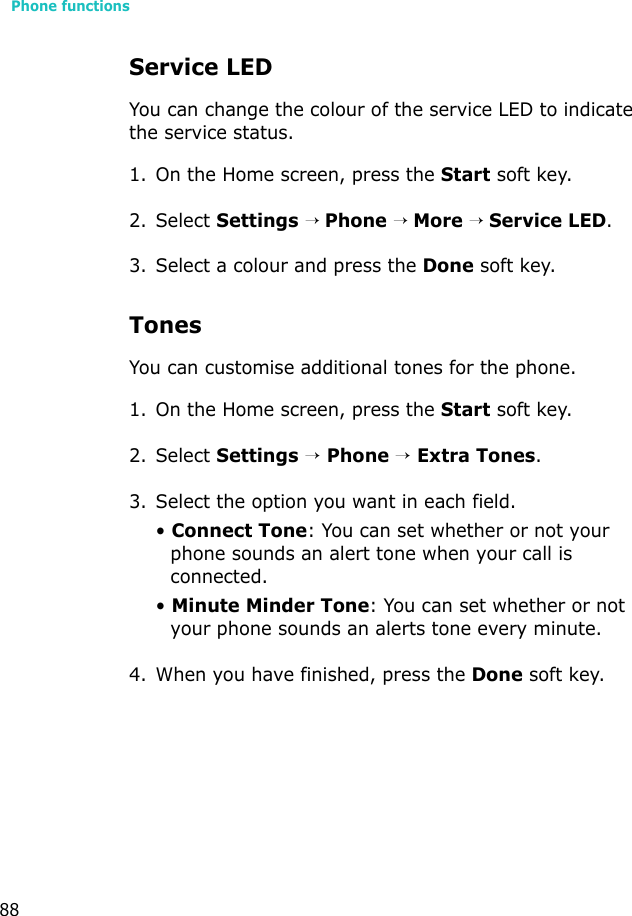 Phone functions88Service LEDYou can change the colour of the service LED to indicate the service status.1. On the Home screen, press the Start soft key.2. Select Settings → Phone → More → Service LED.3. Select a colour and press the Done soft key.TonesYou can customise additional tones for the phone.1. On the Home screen, press the Start soft key.2. Select Settings → Phone → Extra Tones.3. Select the option you want in each field.• Connect Tone: You can set whether or not your phone sounds an alert tone when your call is connected.• Minute Minder Tone: You can set whether or not your phone sounds an alerts tone every minute.4. When you have finished, press the Done soft key.