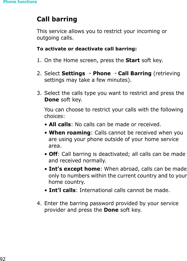 Phone functions92Call barringThis service allows you to restrict your incoming or outgoing calls. To activate or deactivate call barring:1. On the Home screen, press the Start soft key.2. Select Settings → Phone → Call Barring (retrieving settings may take a few minutes).3. Select the calls type you want to restrict and press the Done soft key.You can choose to restrict your calls with the following choices:• All calls: No calls can be made or received.• When roaming: Calls cannot be received when you are using your phone outside of your home service area.• Off: Call barring is deactivated; all calls can be made and received normally.• Int’s except home: When abroad, calls can be made only to numbers within the current country and to your home country.• Int’l calls: International calls cannot be made. 4. Enter the barring password provided by your service provider and press the Done soft key.