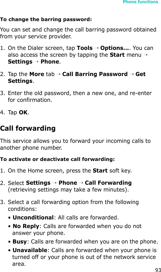 Phone functions93To change the barring password:You can set and change the call barring password obtained from your service provider.1. On the Dialer screen, tap Tools → Options.... You can also access the screen by tapping the Start menu → Settings → Phone.2. Tap the More tab → Call Barring Password → Get Settings.3. Enter the old password, then a new one, and re-enter for confirmation.4. Tap OK.Call forwardingThis service allows you to forward your incoming calls to another phone number. To activate or deactivate call forwarding:1. On the Home screen, press the Start soft key.2. Select Settings → Phone → Call Forwarding (retrieving settings may take a few minutes).3. Select a call forwarding option from the following conditions:• Unconditional: All calls are forwarded.• No Reply: Calls are forwarded when you do not answer your phone.• Busy: Calls are forwarded when you are on the phone.• Unavailable: Calls are forwarded when your phone is turned off or your phone is out of the network service area.