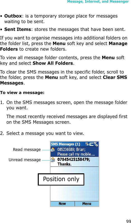 Message, Internet, and Messenger99•Outbox: is a temporary storage place for messages waiting to be sent.•Sent Items: stores the messages that have been sent.If you want to organise messages into additional folders on the folder list, press the Menu soft key and select Manage Folders to create new folders.To view all message folder contents, press the Menu soft key and select Show All Folders.To clear the SMS messages in the specific folder, scroll to the folder, press the Menu soft key, and select Clear SMS Messages.To view a message:1. On the SMS messages screen, open the message folder you want. The most recently received messages are displayed first on the SMS Messages screen.2. Select a message you want to view.Unread messageRead messagePosition only