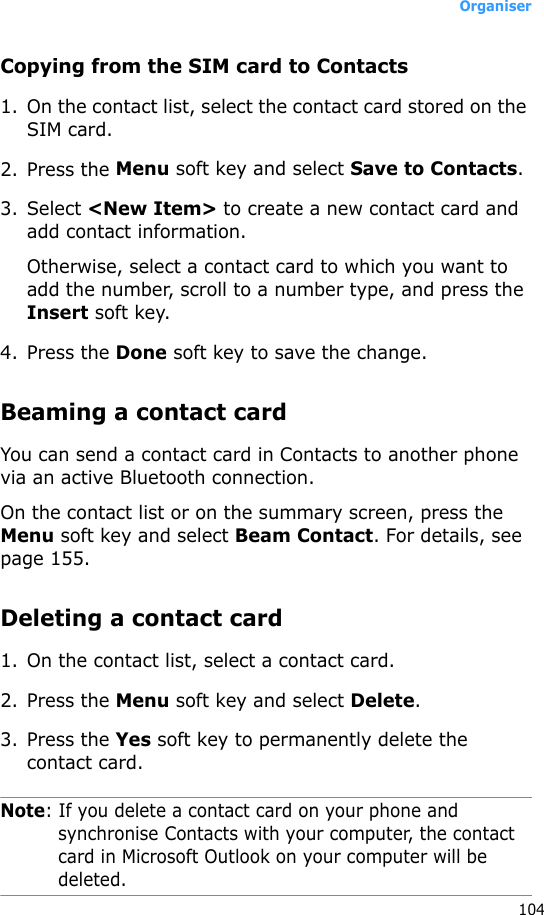 Organiser104Copying from the SIM card to Contacts1. On the contact list, select the contact card stored on the SIM card.2. Press the Menu soft key and select Save to Contacts.3. Select &lt;New Item&gt; to create a new contact card and add contact information.Otherwise, select a contact card to which you want to add the number, scroll to a number type, and press the Insert soft key. 4. Press the Done soft key to save the change.Beaming a contact cardYou can send a contact card in Contacts to another phone via an active Bluetooth connection.On the contact list or on the summary screen, press the Menu soft key and select Beam Contact. For details, see page 155.Deleting a contact card1. On the contact list, select a contact card.2. Press the Menu soft key and select Delete.3. Press the Yes soft key to permanently delete the contact card.Note: If you delete a contact card on your phone and synchronise Contacts with your computer, the contact card in Microsoft Outlook on your computer will be deleted.