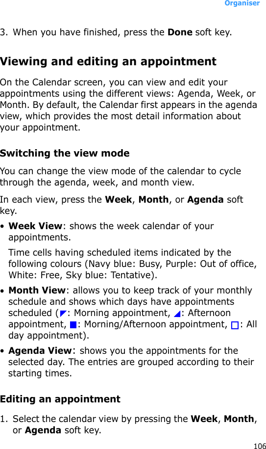Organiser1063. When you have finished, press the Done soft key.Viewing and editing an appointmentOn the Calendar screen, you can view and edit your appointments using the different views: Agenda, Week, or Month. By default, the Calendar first appears in the agenda view, which provides the most detail information about your appointment.Switching the view modeYou can change the view mode of the calendar to cycle through the agenda, week, and month view.In each view, press the Week, Month, or Agenda soft key.•Week View: shows the week calendar of your appointments.Time cells having scheduled items indicated by the following colours (Navy blue: Busy, Purple: Out of office, White: Free, Sky blue: Tentative).•Month View: allows you to keep track of your monthly schedule and shows which days have appointments scheduled ( : Morning appointment,  : Afternoon appointment, : Morning/Afternoon appointment,  : All day appointment). •Agenda View: shows you the appointments for the selected day. The entries are grouped according to their starting times.Editing an appointment1. Select the calendar view by pressing the Week, Month, or Agenda soft key.