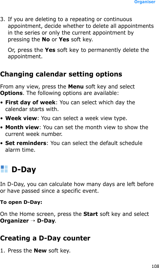 Organiser1083. If you are deleting to a repeating or continuous appointment, decide whether to delete all appointments in the series or only the current appointment by pressing the No or Yes soft key.Or, press the Yes soft key to permanently delete the appointment.Changing calendar setting optionsFrom any view, press the Menu soft key and select Options. The following options are available:•First day of week: You can select which day the calendar starts with.•Week view: You can select a week view type.•Month view: You can set the month view to show the current week number.•Set reminders: You can select the default schedule alarm time.D-DayIn D-Day, you can calculate how many days are left before or have passed since a specific event.To open D-Day:On the Home screen, press the Start soft key and select Organizer → D-Day.Creating a D-Day counter1. Press the New soft key.