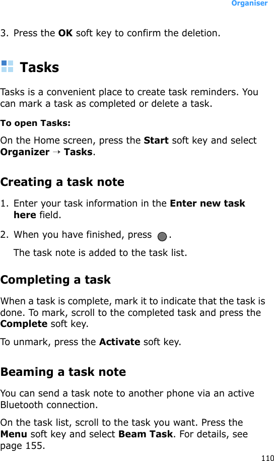 Organiser1103. Press the OK soft key to confirm the deletion.TasksTasks is a convenient place to create task reminders. You can mark a task as completed or delete a task.To open Tasks:On the Home screen, press the Start soft key and select Organizer → Tasks.Creating a task note1. Enter your task information in the Enter new task here field. 2. When you have finished, press  .The task note is added to the task list.Completing a taskWhen a task is complete, mark it to indicate that the task is done. To mark, scroll to the completed task and press the Complete soft key.To unmark, press the Activate soft key.Beaming a task noteYou can send a task note to another phone via an active Bluetooth connection. On the task list, scroll to the task you want. Press the Menu soft key and select Beam Task. For details, see page 155.
