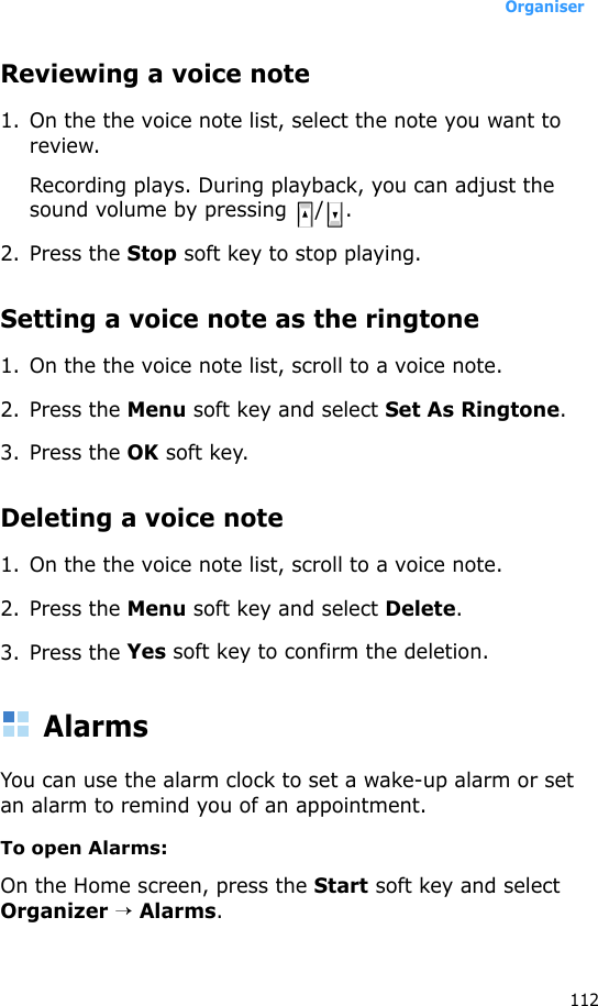 Organiser112Reviewing a voice note1. On the the voice note list, select the note you want to review.Recording plays. During playback, you can adjust the sound volume by pressing  / .2. Press the Stop soft key to stop playing.Setting a voice note as the ringtone1. On the the voice note list, scroll to a voice note.2. Press the Menu soft key and select Set As Ringtone.3. Press the OK soft key.Deleting a voice note1. On the the voice note list, scroll to a voice note.2. Press the Menu soft key and select Delete.3. Press the Yes soft key to confirm the deletion.AlarmsYou can use the alarm clock to set a wake-up alarm or set an alarm to remind you of an appointment.To open Alarms:On the Home screen, press the Start soft key and select Organizer → Alarms. 