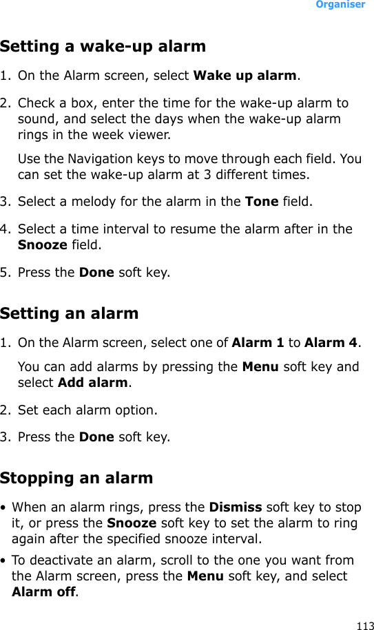 Organiser113Setting a wake-up alarm1. On the Alarm screen, select Wake up alarm.2. Check a box, enter the time for the wake-up alarm to sound, and select the days when the wake-up alarm rings in the week viewer.Use the Navigation keys to move through each field. You can set the wake-up alarm at 3 different times.3. Select a melody for the alarm in the Tone field.4. Select a time interval to resume the alarm after in the Snooze field.5. Press the Done soft key. Setting an alarm1. On the Alarm screen, select one of Alarm 1 to Alarm 4. You can add alarms by pressing the Menu soft key and select Add alarm.2. Set each alarm option. 3. Press the Done soft key.Stopping an alarm• When an alarm rings, press the Dismiss soft key to stop it, or press the Snooze soft key to set the alarm to ring again after the specified snooze interval.• To deactivate an alarm, scroll to the one you want from the Alarm screen, press the Menu soft key, and select Alarm off.