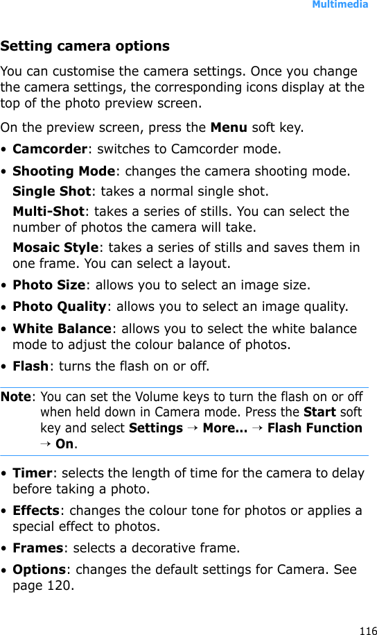 Multimedia116Setting camera optionsYou can customise the camera settings. Once you change the camera settings, the corresponding icons display at the top of the photo preview screen.On the preview screen, press the Menu soft key.•Camcorder: switches to Camcorder mode.•Shooting Mode: changes the camera shooting mode.Single Shot: takes a normal single shot.Multi-Shot: takes a series of stills. You can select the number of photos the camera will take.Mosaic Style: takes a series of stills and saves them in one frame. You can select a layout.•Photo Size: allows you to select an image size.•Photo Quality: allows you to select an image quality.•White Balance: allows you to select the white balance mode to adjust the colour balance of photos.•Flash: turns the flash on or off.Note: You can set the Volume keys to turn the flash on or off when held down in Camera mode. Press the Start soft key and select Settings → More... → Flash Function → On.•Timer: selects the length of time for the camera to delay before taking a photo.•Effects: changes the colour tone for photos or applies a special effect to photos.•Frames: selects a decorative frame.•Options: changes the default settings for Camera. See page 120.