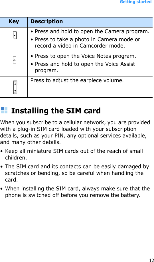 Getting started12Installing the SIM cardWhen you subscribe to a cellular network, you are provided with a plug-in SIM card loaded with your subscription details, such as your PIN, any optional services available, and many other details.• Keep all miniature SIM cards out of the reach of small children.• The SIM card and its contacts can be easily damaged by scratches or bending, so be careful when handling the card.• When installing the SIM card, always make sure that the phone is switched off before you remove the battery.• Press and hold to open the Camera program.• Press to take a photo in Camera mode or record a video in Camcorder mode.• Press to open the Voice Notes program.• Press and hold to open the Voice Assist program.Press to adjust the earpiece volume.Key Description