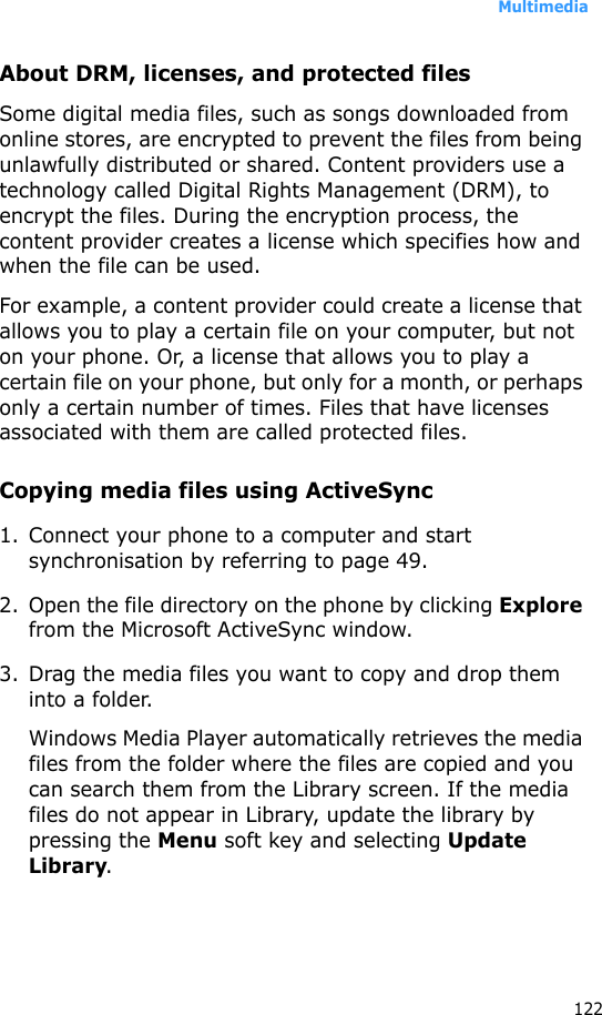 Multimedia122About DRM, licenses, and protected filesSome digital media files, such as songs downloaded from online stores, are encrypted to prevent the files from being unlawfully distributed or shared. Content providers use a technology called Digital Rights Management (DRM), to encrypt the files. During the encryption process, the content provider creates a license which specifies how and when the file can be used. For example, a content provider could create a license that allows you to play a certain file on your computer, but not on your phone. Or, a license that allows you to play a certain file on your phone, but only for a month, or perhaps only a certain number of times. Files that have licenses associated with them are called protected files.Copying media files using ActiveSync1. Connect your phone to a computer and start synchronisation by referring to page 49.2. Open the file directory on the phone by clicking Explore from the Microsoft ActiveSync window.3. Drag the media files you want to copy and drop them into a folder.Windows Media Player automatically retrieves the media files from the folder where the files are copied and you can search them from the Library screen. If the media files do not appear in Library, update the library by pressing the Menu soft key and selecting Update Library.