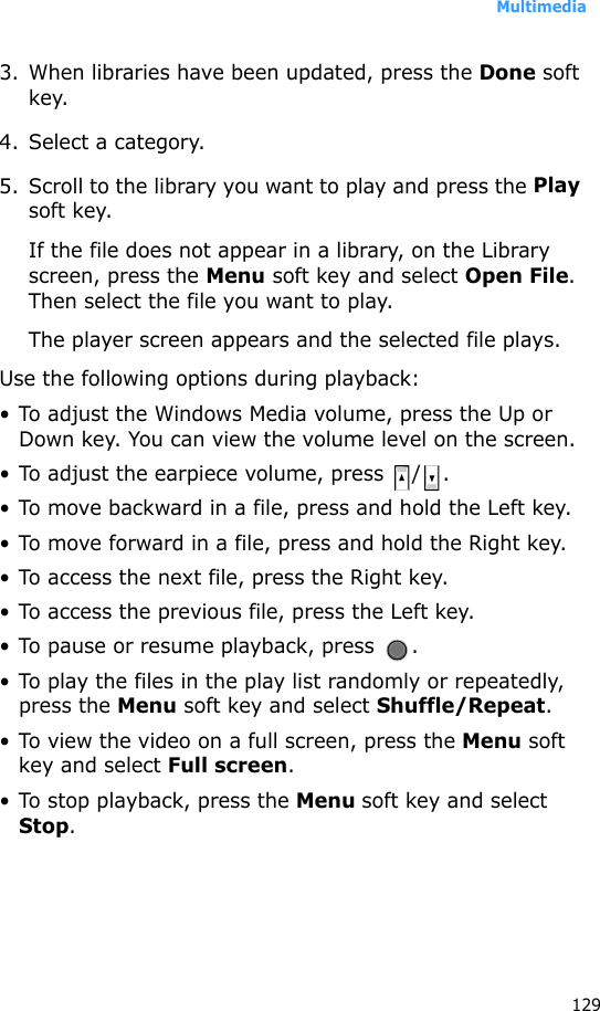 Multimedia1293. When libraries have been updated, press the Done soft key.4. Select a category.5. Scroll to the library you want to play and press the Play soft key.If the file does not appear in a library, on the Library screen, press the Menu soft key and select Open File. Then select the file you want to play.The player screen appears and the selected file plays. Use the following options during playback:• To adjust the Windows Media volume, press the Up or Down key. You can view the volume level on the screen.• To adjust the earpiece volume, press  / .• To move backward in a file, press and hold the Left key.• To move forward in a file, press and hold the Right key.• To access the next file, press the Right key.• To access the previous file, press the Left key.• To pause or resume playback, press  . • To play the files in the play list randomly or repeatedly, press the Menu soft key and select Shuffle/Repeat.• To view the video on a full screen, press the Menu soft key and select Full screen.• To stop playback, press the Menu soft key and select Stop.