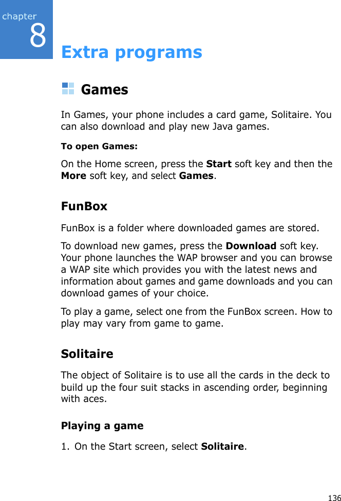 8136Extra programsGamesIn Games, your phone includes a card game, Solitaire. You can also download and play new Java games.To open Games:On the Home screen, press the Start soft key and then the More soft key, and select Games.FunBoxFunBox is a folder where downloaded games are stored.To download new games, press the Download soft key. Your phone launches the WAP browser and you can browse a WAP site which provides you with the latest news and information about games and game downloads and you can download games of your choice.To play a game, select one from the FunBox screen. How to play may vary from game to game.SolitaireThe object of Solitaire is to use all the cards in the deck to build up the four suit stacks in ascending order, beginning with aces.Playing a game1. On the Start screen, select Solitaire.