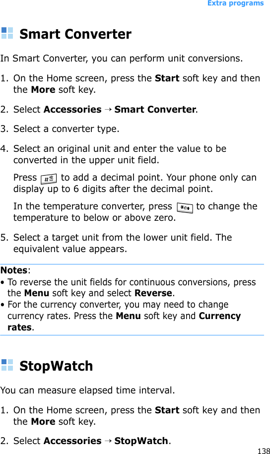 Extra programs138Smart ConverterIn Smart Converter, you can perform unit conversions.1. On the Home screen, press the Start soft key and then the More soft key.2. Select Accessories → Smart Converter.3. Select a converter type.4. Select an original unit and enter the value to be converted in the upper unit field.Press   to add a decimal point. Your phone only can display up to 6 digits after the decimal point.In the temperature converter, press   to change the temperature to below or above zero.5. Select a target unit from the lower unit field. The equivalent value appears.Notes: • To reverse the unit fields for continuous conversions, press the Menu soft key and select Reverse.• For the currency converter, you may need to change currency rates. Press the Menu soft key and Currency rates.StopWatchYou can measure elapsed time interval.1. On the Home screen, press the Start soft key and then the More soft key.2. Select Accessories → StopWatch.