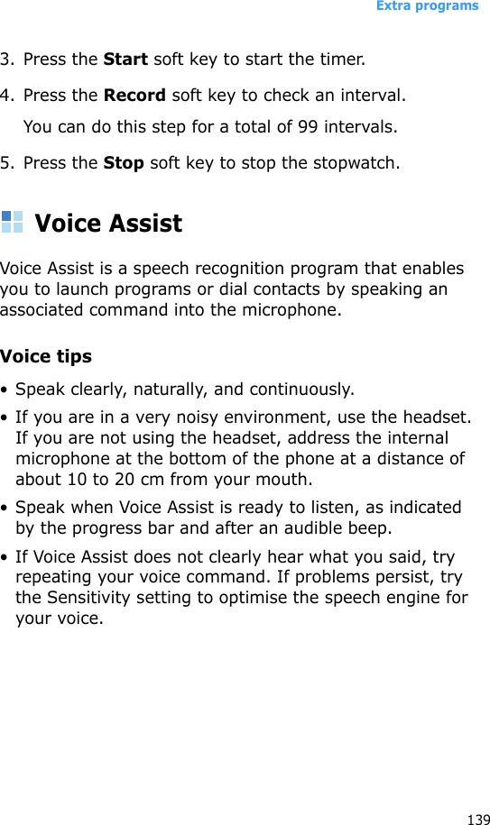 Extra programs1393. Press the Start soft key to start the timer.4. Press the Record soft key to check an interval.You can do this step for a total of 99 intervals.5. Press the Stop soft key to stop the stopwatch.Voice AssistVoice Assist is a speech recognition program that enables you to launch programs or dial contacts by speaking an associated command into the microphone.Voice tips•Speak clearly, naturally, and continuously. • If you are in a very noisy environment, use the headset. If you are not using the headset, address the internal microphone at the bottom of the phone at a distance of about 10 to 20 cm from your mouth.• Speak when Voice Assist is ready to listen, as indicated by the progress bar and after an audible beep.• If Voice Assist does not clearly hear what you said, try repeating your voice command. If problems persist, try the Sensitivity setting to optimise the speech engine for your voice.