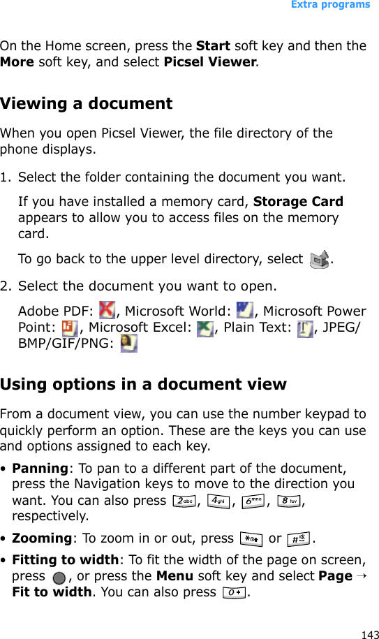 Extra programs143On the Home screen, press the Start soft key and then the More soft key, and select Picsel Viewer.Viewing a documentWhen you open Picsel Viewer, the file directory of the phone displays.1. Select the folder containing the document you want.If you have installed a memory card, Storage Card appears to allow you to access files on the memory card.To go back to the upper level directory, select  .2. Select the document you want to open.Adobe PDF:  , Microsoft World:  , Microsoft Power Point:  , Microsoft Excel:  , Plain Text:  , JPEG/BMP/GIF/PNG: Using options in a document viewFrom a document view, you can use the number keypad to quickly perform an option. These are the keys you can use and options assigned to each key.•Panning: To pan to a different part of the document, press the Navigation keys to move to the direction you want. You can also press  ,  ,  ,  , respectively.•Zooming: To zoom in or out, press   or  .•Fitting to width: To fit the width of the page on screen, press  , or press the Menu soft key and select Page → Fit to width. You can also press  .