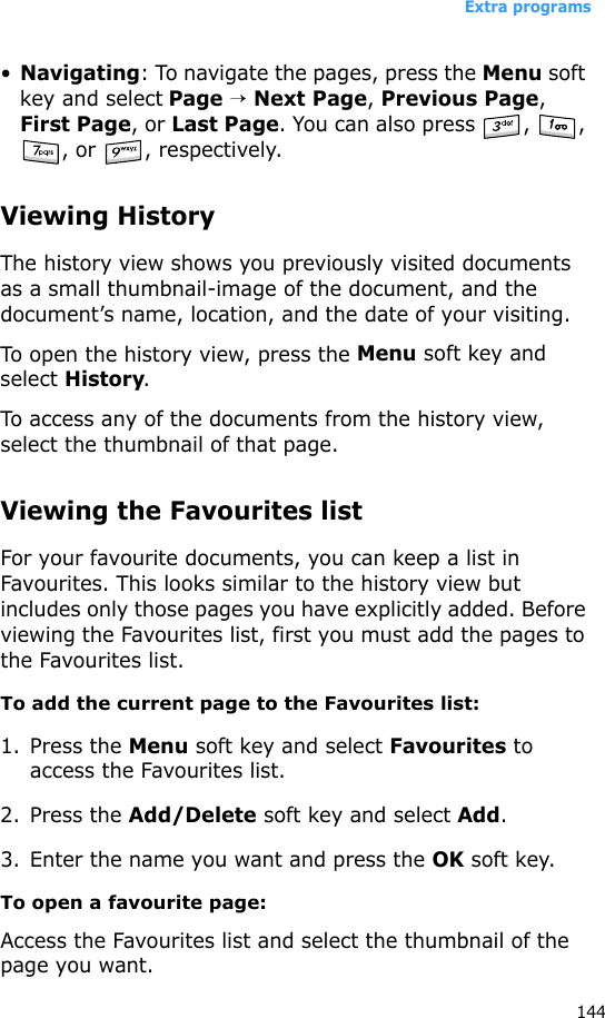 Extra programs144•Navigating: To navigate the pages, press the Menu soft key and select Page → Next Page, Previous Page, First Page, or Last Page. You can also press  ,  , , or  , respectively.Viewing HistoryThe history view shows you previously visited documents as a small thumbnail-image of the document, and the document’s name, location, and the date of your visiting.To open the history view, press the Menu soft key and select History.To access any of the documents from the history view, select the thumbnail of that page.Viewing the Favourites listFor your favourite documents, you can keep a list in Favourites. This looks similar to the history view but includes only those pages you have explicitly added. Before viewing the Favourites list, first you must add the pages to the Favourites list. To add the current page to the Favourites list:1. Press the Menu soft key and select Favourites to access the Favourites list.2. Press the Add/Delete soft key and select Add.3. Enter the name you want and press the OK soft key.To open a favourite page:Access the Favourites list and select the thumbnail of the page you want.