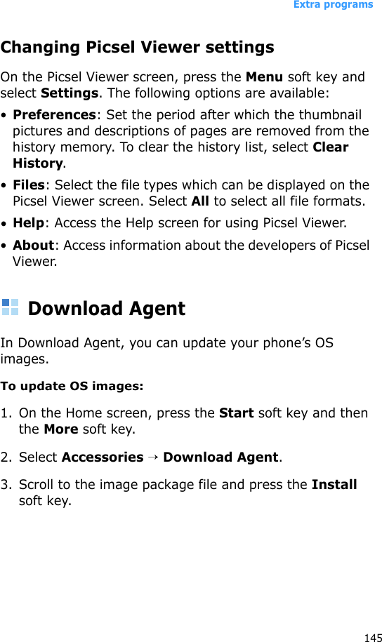 Extra programs145Changing Picsel Viewer settingsOn the Picsel Viewer screen, press the Menu soft key and select Settings. The following options are available:•Preferences: Set the period after which the thumbnail pictures and descriptions of pages are removed from the history memory. To clear the history list, select Clear History.•Files: Select the file types which can be displayed on the Picsel Viewer screen. Select All to select all file formats.•Help: Access the Help screen for using Picsel Viewer.•About: Access information about the developers of Picsel Viewer.Download AgentIn Download Agent, you can update your phone’s OS images.To update OS images:1. On the Home screen, press the Start soft key and then the More soft key.2. Select Accessories → Download Agent.3. Scroll to the image package file and press the Install soft key.