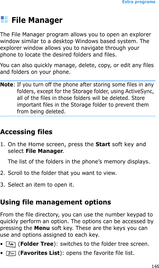 Extra programs146File ManagerThe File Manager program allows you to open an explorer window similar to a desktop Windows based system. The explorer window allows you to navigate through your phone to locate the desired folders and files.You can also quickly manage, delete, copy, or edit any files and folders on your phone.Note: If you turn off the phone after storing some files in any folders, except for the Storage folder, using ActiveSync, all of the files in those folders will be deleted. Store important files in the Storage folder to prevent them from being deleted.Accessing files1.On the Home screen, press the Start soft key and select File Manager.The list of the folders in the phone’s memory displays.2. Scroll to the folder that you want to view.3. Select an item to open it. Using file management optionsFrom the file directory, you can use the number keypad to quickly perform an option. The options can be accessed by pressing the Menu soft key. These are the keys you can use and options assigned to each key.• (Folder Tree): switches to the folder tree screen.• (Favorites List): opens the favorite file list.