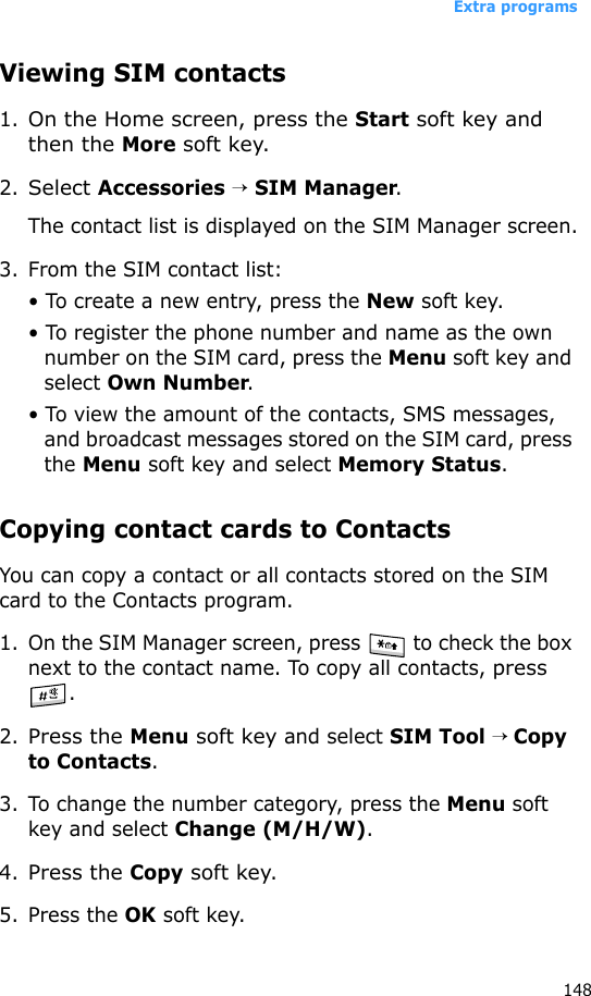 Extra programs148Viewing SIM contacts1.On the Home screen, press the Start soft key and then the More soft key.2.Select Accessories → SIM Manager.The contact list is displayed on the SIM Manager screen.3. From the SIM contact list:• To create a new entry, press the New soft key.• To register the phone number and name as the own number on the SIM card, press the Menu soft key and select Own Number.• To view the amount of the contacts, SMS messages, and broadcast messages stored on the SIM card, press the Menu soft key and select Memory Status.Copying contact cards to ContactsYou can copy a contact or all contacts stored on the SIM card to the Contacts program.1. On the SIM Manager screen, press   to check the box next to the contact name. To copy all contacts, press .2.Press the Menu soft key and select SIM Tool → Copy to Contacts.3. To change the number category, press the Menu soft key and select Change (M/H/W). 4.Press the Copy soft key.5. Press the OK soft key.
