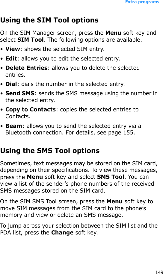 Extra programs149Using the SIM Tool optionsOn the SIM Manager screen, press the Menu soft key and select SIM Tool. The following options are available.•View: shows the selected SIM entry.•Edit: allows you to edit the selected entry.•Delete Entries: allows you to delete the selected entries.•Dial: dials the number in the selected entry.•Send SMS: sends the SMS message using the number in the selected entry.•Copy to Contacts: copies the selected entries to Contacts.•Beam: allows you to send the selected entry via a Bluetooth connection. For details, see page 155.Using the SMS Tool optionsSometimes, text messages may be stored on the SIM card, depending on their specifications. To view these messages, press the Menu soft key and select SMS Tool. You can view a list of the sender’s phone numbers of the received SMS messages stored on the SIM card. On the SIM SMS Tool screen, press the Menu soft key to move SIM messages from the SIM card to the phone’s memory and view or delete an SMS message.To jump across your selection between the SIM list and the PDA list, press the Change soft key.