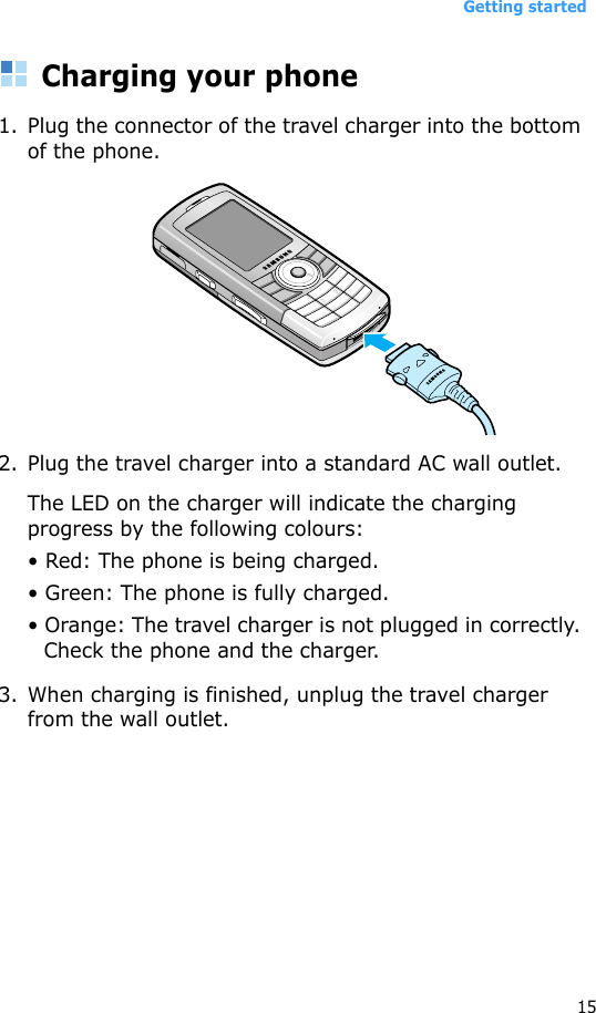 Getting started15Charging your phone 1. Plug the connector of the travel charger into the bottom of the phone. 2. Plug the travel charger into a standard AC wall outlet.The LED on the charger will indicate the charging progress by the following colours:• Red: The phone is being charged.• Green: The phone is fully charged.• Orange: The travel charger is not plugged in correctly. Check the phone and the charger.3. When charging is finished, unplug the travel charger from the wall outlet. 