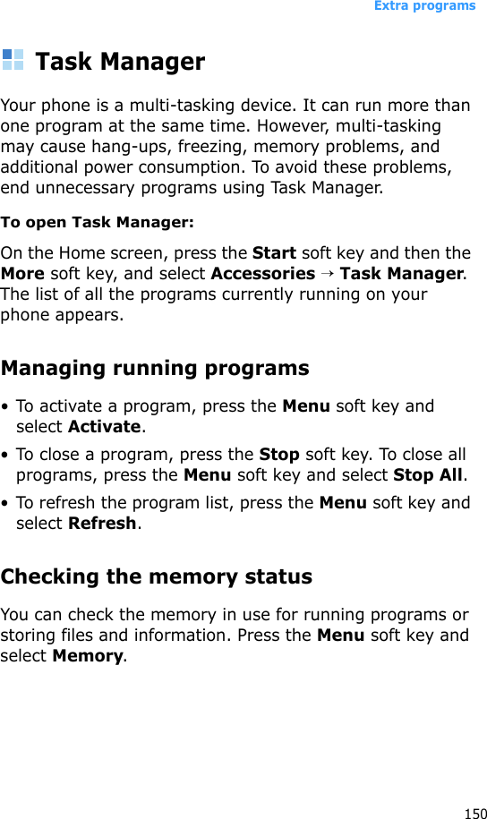 Extra programs150Task ManagerYour phone is a multi-tasking device. It can run more than one program at the same time. However, multi-tasking may cause hang-ups, freezing, memory problems, and additional power consumption. To avoid these problems, end unnecessary programs using Task Manager.To open Task Manager:On the Home screen, press the Start soft key and then the More soft key, and select Accessories → Task Manager. The list of all the programs currently running on your phone appears.Managing running programs• To activate a program, press the Menu soft key and select Activate.• To close a program, press the Stop soft key. To close all programs, press the Menu soft key and select Stop All.• To refresh the program list, press the Menu soft key and select Refresh.Checking the memory statusYou can check the memory in use for running programs or storing files and information. Press the Menu soft key and select Memory.