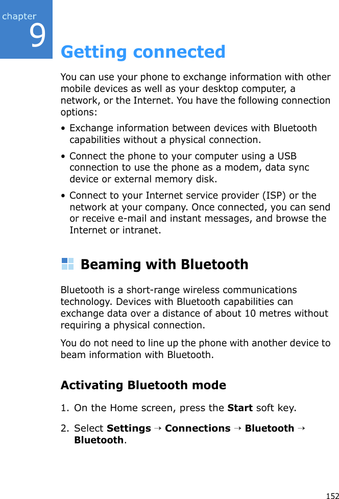 9152Getting connectedYou can use your phone to exchange information with other mobile devices as well as your desktop computer, a network, or the Internet. You have the following connection options:• Exchange information between devices with Bluetooth capabilities without a physical connection.• Connect the phone to your computer using a USB connection to use the phone as a modem, data sync device or external memory disk.• Connect to your Internet service provider (ISP) or the network at your company. Once connected, you can send or receive e-mail and instant messages, and browse the Internet or intranet.Beaming with BluetoothBluetooth is a short-range wireless communications technology. Devices with Bluetooth capabilities can exchange data over a distance of about 10 metres without requiring a physical connection.You do not need to line up the phone with another device to beam information with Bluetooth.Activating Bluetooth mode1.On the Home screen, press the Start soft key.2.Select Settings → Connections → Bluetooth → Bluetooth.