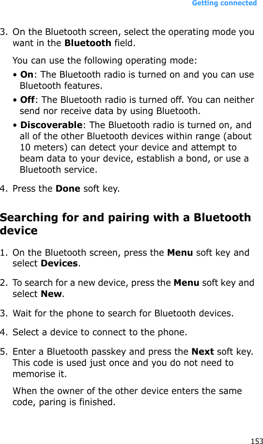 Getting connected1533.On the Bluetooth screen, select the operating mode you want in the Bluetooth field. You can use the following operating mode:• On: The Bluetooth radio is turned on and you can use Bluetooth features.• Off: The Bluetooth radio is turned off. You can neither send nor receive data by using Bluetooth.• Discoverable: The Bluetooth radio is turned on, and all of the other Bluetooth devices within range (about 10 meters) can detect your device and attempt to beam data to your device, establish a bond, or use a Bluetooth service. 4. Press the Done soft key.Searching for and pairing with a Bluetooth device1. On the Bluetooth screen, press the Menu soft key and select Devices.2. To search for a new device, press the Menu soft key and select New.3. Wait for the phone to search for Bluetooth devices.4. Select a device to connect to the phone.5. Enter a Bluetooth passkey and press the Next soft key. This code is used just once and you do not need to memorise it. When the owner of the other device enters the same code, paring is finished.