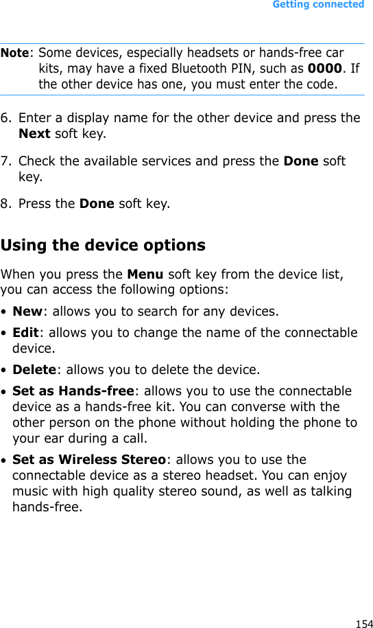 Getting connected154Note: Some devices, especially headsets or hands-free car kits, may have a fixed Bluetooth PIN, such as 0000. If the other device has one, you must enter the code.6. Enter a display name for the other device and press the Next soft key.7. Check the available services and press the Done soft key.8. Press the Done soft key.Using the device optionsWhen you press the Menu soft key from the device list, you can access the following options:•New: allows you to search for any devices.•Edit: allows you to change the name of the connectable device.•Delete: allows you to delete the device.•Set as Hands-free: allows you to use the connectable device as a hands-free kit. You can converse with the other person on the phone without holding the phone to your ear during a call.•Set as Wireless Stereo: allows you to use the connectable device as a stereo headset. You can enjoy music with high quality stereo sound, as well as talking hands-free.