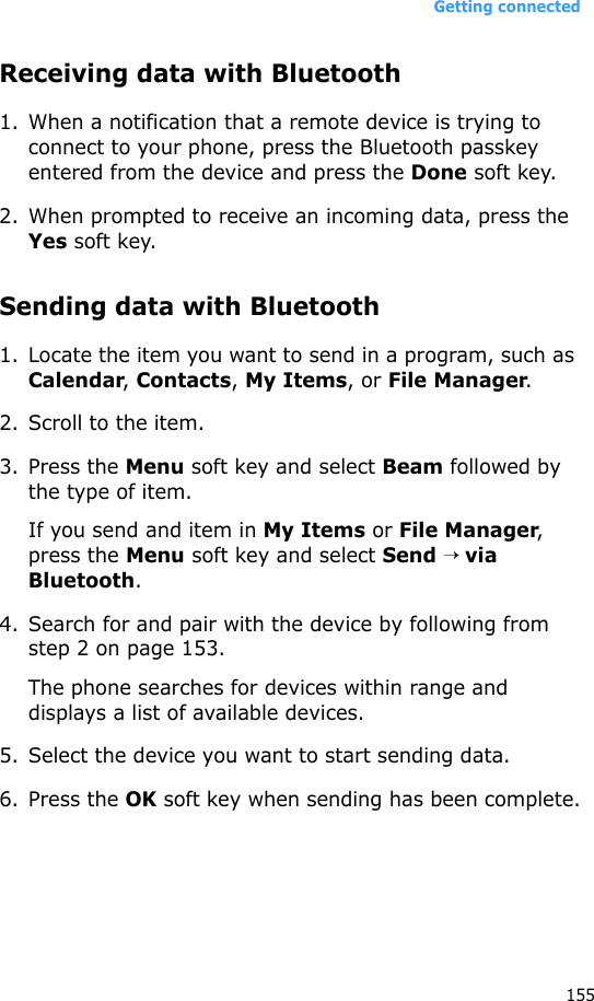 Getting connected155Receiving data with Bluetooth1. When a notification that a remote device is trying to connect to your phone, press the Bluetooth passkey entered from the device and press the Done soft key.2. When prompted to receive an incoming data, press the Yes soft key.Sending data with Bluetooth1. Locate the item you want to send in a program, such as Calendar, Contacts, My Items, or File Manager.2. Scroll to the item.3. Press the Menu soft key and select Beam followed by the type of item.If you send and item in My Items or File Manager, press the Menu soft key and select Send → via Bluetooth.4. Search for and pair with the device by following from step 2 on page 153.The phone searches for devices within range and displays a list of available devices.5. Select the device you want to start sending data.6. Press the OK soft key when sending has been complete.