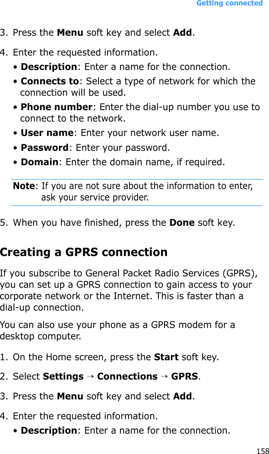 Getting connected1583. Press the Menu soft key and select Add.4. Enter the requested information.• Description: Enter a name for the connection.• Connects to: Select a type of network for which the connection will be used.• Phone number: Enter the dial-up number you use to connect to the network.• User name: Enter your network user name.• Password: Enter your password.• Domain: Enter the domain name, if required.Note: If you are not sure about the information to enter, ask your service provider.5. When you have finished, press the Done soft key.Creating a GPRS connectionIf you subscribe to General Packet Radio Services (GPRS), you can set up a GPRS connection to gain access to your corporate network or the Internet. This is faster than a dial-up connection.You can also use your phone as a GPRS modem for a desktop computer.1. On the Home screen, press the Start soft key.2. Select Settings → Connections → GPRS.3. Press the Menu soft key and select Add.4. Enter the requested information.• Description: Enter a name for the connection.