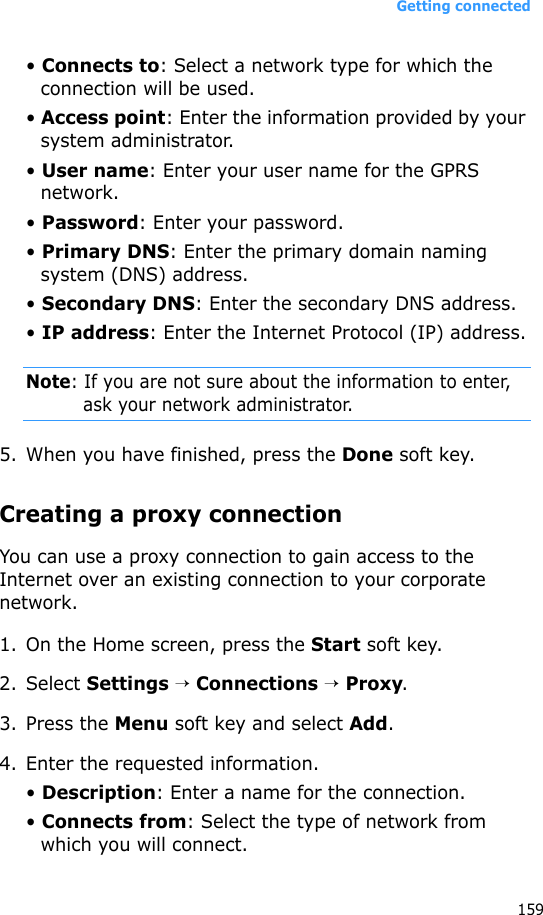 Getting connected159• Connects to: Select a network type for which the connection will be used.• Access point: Enter the information provided by your system administrator.• User name: Enter your user name for the GPRS network.• Password: Enter your password.• Primary DNS: Enter the primary domain naming system (DNS) address.• Secondary DNS: Enter the secondary DNS address.• IP address: Enter the Internet Protocol (IP) address.Note: If you are not sure about the information to enter, ask your network administrator.5. When you have finished, press the Done soft key.Creating a proxy connectionYou can use a proxy connection to gain access to the Internet over an existing connection to your corporate network.1. On the Home screen, press the Start soft key.2. Select Settings → Connections → Proxy.3. Press the Menu soft key and select Add.4. Enter the requested information.• Description: Enter a name for the connection.• Connects from: Select the type of network from which you will connect.
