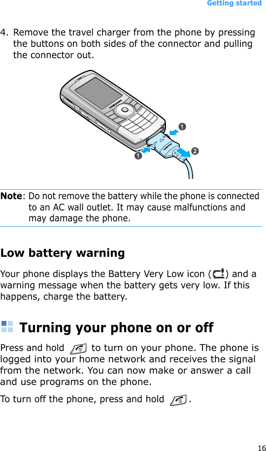 Getting started164. Remove the travel charger from the phone by pressing the buttons on both sides of the connector and pulling the connector out.Note: Do not remove the battery while the phone is connected to an AC wall outlet. It may cause malfunctions and may damage the phone.Low battery warningYour phone displays the Battery Very Low icon ( ) and a warning message when the battery gets very low. If this happens, charge the battery.Turning your phone on or offPress and hold  to turn on your phone. The phone is logged into your home network and receives the signal from the network. You can now make or answer a call and use programs on the phone.To turn off the phone, press and hold .