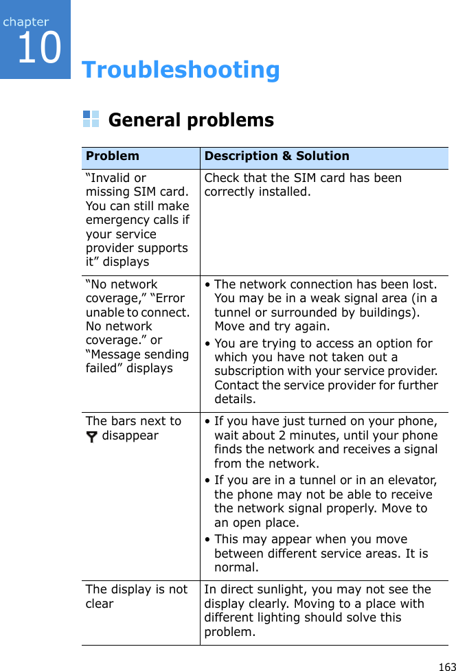 10163TroubleshootingGeneral problemsProblem Description &amp; Solution“Invalid or missing SIM card. You can still make emergency calls if your service provider supports it” displaysCheck that the SIM card has been correctly installed.“No network coverage,” “Error unable to connect. No network coverage.” or “Message sending failed” displays• The network connection has been lost. You may be in a weak signal area (in a tunnel or surrounded by buildings). Move and try again.• You are trying to access an option for which you have not taken out a subscription with your service provider. Contact the service provider for further details.The bars next to  disappear • If you have just turned on your phone, wait about 2 minutes, until your phone finds the network and receives a signal from the network.• If you are in a tunnel or in an elevator, the phone may not be able to receive the network signal properly. Move to an open place. • This may appear when you move between different service areas. It is normal.The display is not clearIn direct sunlight, you may not see the display clearly. Moving to a place with different lighting should solve this problem.