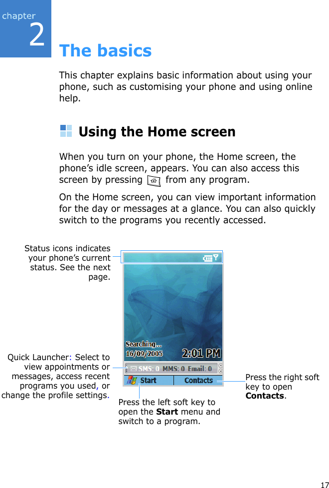 217The basicsThis chapter explains basic information about using your phone, such as customising your phone and using online help.Using the Home screenWhen you turn on your phone, the Home screen, the phone’s idle screen, appears. You can also access this screen by pressing   from any program.On the Home screen, you can view important information for the day or messages at a glance. You can also quickly switch to the programs you recently accessed.Press the left soft key to open the Start menu and switch to a program.Press the right soft key to open Contacts.Status icons indicatesyour phone’s currentstatus. See the nextpage.Quick Launcher: Select toview appointments ormessages, access recentprograms you used, orchange the profile settings.