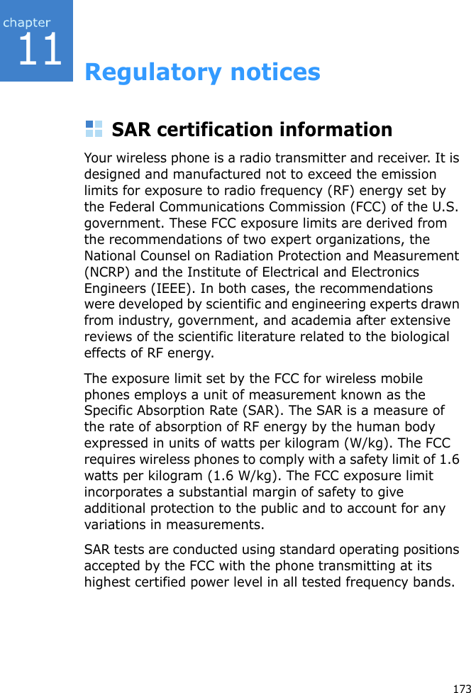 11173Regulatory noticesSAR certification informationYour wireless phone is a radio transmitter and receiver. It is designed and manufactured not to exceed the emission  limits for exposure to radio frequency (RF) energy set by the Federal Communications Commission (FCC) of the U.S. government. These FCC exposure limits are derived from the recommendations of two expert organizations, the National Counsel on Radiation Protection and Measurement (NCRP) and the Institute of Electrical and Electronics Engineers (IEEE). In both cases, the recommendations were developed by scientific and engineering experts drawn from industry, government, and academia after extensive reviews of the scientific literature related to the biological effects of RF energy.The exposure limit set by the FCC for wireless mobile phones employs a unit of measurement known as the Specific Absorption Rate (SAR). The SAR is a measure of the rate of absorption of RF energy by the human body expressed in units of watts per kilogram (W/kg). The FCC requires wireless phones to comply with a safety limit of 1.6 watts per kilogram (1.6 W/kg). The FCC exposure limit incorporates a substantial margin of safety to give additional protection to the public and to account for any variations in measurements.SAR tests are conducted using standard operating positions accepted by the FCC with the phone transmitting at its highest certified power level in all tested frequency bands.
