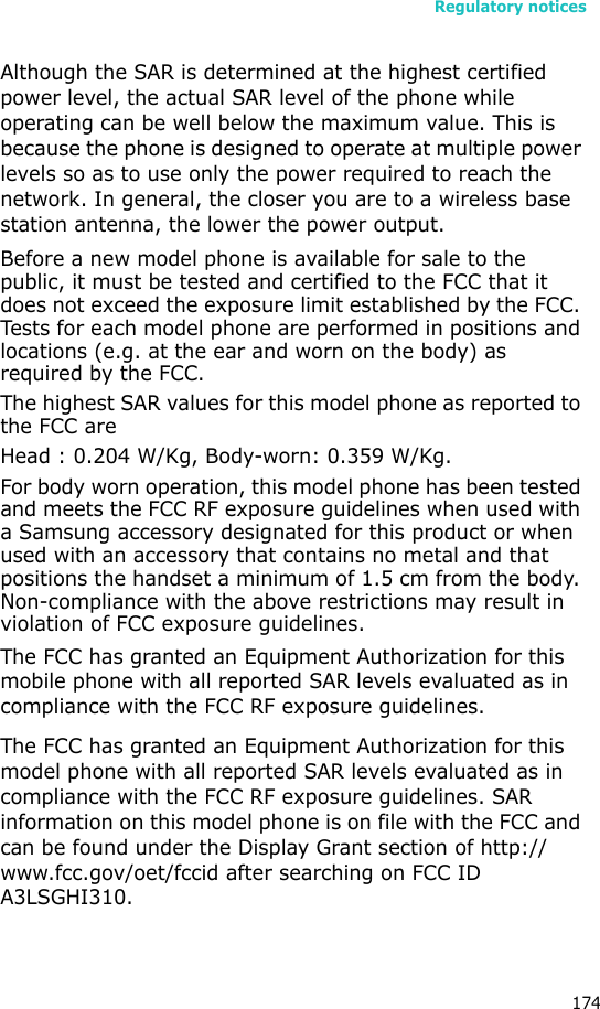 Regulatory notices174Although the SAR is determined at the highest certified power level, the actual SAR level of the phone while operating can be well below the maximum value. This is because the phone is designed to operate at multiple power levels so as to use only the power required to reach the network. In general, the closer you are to a wireless base station antenna, the lower the power output.Before a new model phone is available for sale to the public, it must be tested and certified to the FCC that it does not exceed the exposure limit established by the FCC. Tests for each model phone are performed in positions and locations (e.g. at the ear and worn on the body) as required by the FCC.The highest SAR values for this model phone as reported to the FCC areHead : 0.204 W/Kg, Body-worn: 0.359 W/Kg.For body worn operation, this model phone has been tested and meets the FCC RF exposure guidelines when used with a Samsung accessory designated for this product or when used with an accessory that contains no metal and that positions the handset a minimum of 1.5 cm from the body. Non-compliance with the above restrictions may result in violation of FCC exposure guidelines.The FCC has granted an Equipment Authorization for this mobile phone with all reported SAR levels evaluated as in compliance with the FCC RF exposure guidelines.The FCC has granted an Equipment Authorization for this model phone with all reported SAR levels evaluated as in compliance with the FCC RF exposure guidelines. SAR information on this model phone is on file with the FCC and can be found under the Display Grant section of http://www.fcc.gov/oet/fccid after searching on FCC ID A3LSGHI310.