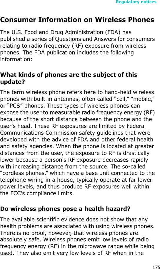 Regulatory notices175Consumer Information on Wireless PhonesThe U.S. Food and Drug Administration (FDA) has published a series of Questions and Answers for consumers relating to radio frequency (RF) exposure from wireless phones. The FDA publication includes the following information:What kinds of phones are the subject of this update?The term wireless phone refers here to hand-held wireless phones with built-in antennas, often called “cell,” “mobile,” or “PCS” phones. These types of wireless phones can expose the user to measurable radio frequency energy (RF) because of the short distance between the phone and the user&apos;s head. These RF exposures are limited by Federal Communications Commission safety guidelines that were developed with the advice of FDA and other federal health and safety agencies. When the phone is located at greater distances from the user, the exposure to RF is drastically lower because a person&apos;s RF exposure decreases rapidly with increasing distance from the source. The so-called “cordless phones,” which have a base unit connected to the telephone wiring in a house, typically operate at far lower power levels, and thus produce RF exposures well within the FCC&apos;s compliance limits.Do wireless phones pose a health hazard?The available scientific evidence does not show that any health problems are associated with using wireless phones. There is no proof, however, that wireless phones are absolutely safe. Wireless phones emit low levels of radio frequency energy (RF) in the microwave range while being used. They also emit very low levels of RF when in the 