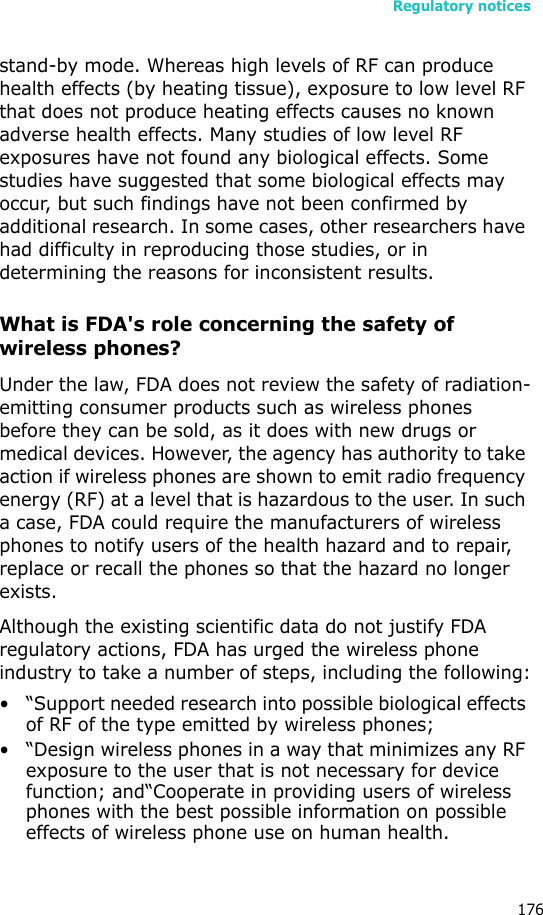 Regulatory notices176stand-by mode. Whereas high levels of RF can produce health effects (by heating tissue), exposure to low level RF that does not produce heating effects causes no known adverse health effects. Many studies of low level RF exposures have not found any biological effects. Some studies have suggested that some biological effects may occur, but such findings have not been confirmed by additional research. In some cases, other researchers have had difficulty in reproducing those studies, or in determining the reasons for inconsistent results.What is FDA&apos;s role concerning the safety of wireless phones?Under the law, FDA does not review the safety of radiation-emitting consumer products such as wireless phones before they can be sold, as it does with new drugs or medical devices. However, the agency has authority to take action if wireless phones are shown to emit radio frequency energy (RF) at a level that is hazardous to the user. In such a case, FDA could require the manufacturers of wireless phones to notify users of the health hazard and to repair, replace or recall the phones so that the hazard no longer exists.Although the existing scientific data do not justify FDA regulatory actions, FDA has urged the wireless phone industry to take a number of steps, including the following:• “Support needed research into possible biological effects of RF of the type emitted by wireless phones;• “Design wireless phones in a way that minimizes any RF exposure to the user that is not necessary for device function; and“Cooperate in providing users of wireless phones with the best possible information on possible effects of wireless phone use on human health.