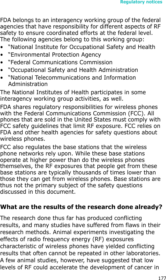 Regulatory notices177FDA belongs to an interagency working group of the federal agencies that have responsibility for different aspects of RF safety to ensure coordinated efforts at the federal level. The following agencies belong to this working group:• “National Institute for Occupational Safety and Health• “Environmental Protection Agency• “Federal Communications Commission• “Occupational Safety and Health Administration• “National Telecommunications and Information AdministrationThe National Institutes of Health participates in some interagency working group activities, as well.FDA shares regulatory responsibilities for wireless phones with the Federal Communications Commission (FCC). All phones that are sold in the United States must comply with FCC safety guidelines that limit RF exposure. FCC relies on FDA and other health agencies for safety questions about wireless phones.FCC also regulates the base stations that the wireless phone networks rely upon. While these base stations operate at higher power than do the wireless phones themselves, the RF exposures that people get from these base stations are typically thousands of times lower than those they can get from wireless phones. Base stations are thus not the primary subject of the safety questions discussed in this document.What are the results of the research done already?The research done thus far has produced conflicting results, and many studies have suffered from flaws in their research methods. Animal experiments investigating the effects of radio frequency energy (RF) exposures characteristic of wireless phones have yielded conflicting results that often cannot be repeated in other laboratories. A few animal studies, however, have suggested that low levels of RF could accelerate the development of cancer in 