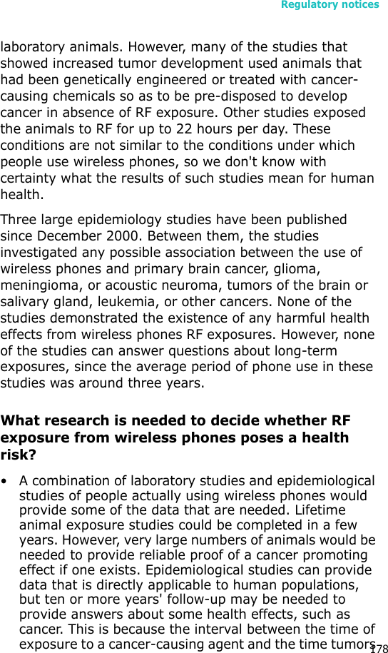 Regulatory notices178laboratory animals. However, many of the studies that showed increased tumor development used animals that had been genetically engineered or treated with cancer-causing chemicals so as to be pre-disposed to develop cancer in absence of RF exposure. Other studies exposed the animals to RF for up to 22 hours per day. These conditions are not similar to the conditions under which people use wireless phones, so we don&apos;t know with certainty what the results of such studies mean for human health.Three large epidemiology studies have been published since December 2000. Between them, the studies investigated any possible association between the use of wireless phones and primary brain cancer, glioma, meningioma, or acoustic neuroma, tumors of the brain or salivary gland, leukemia, or other cancers. None of the studies demonstrated the existence of any harmful health effects from wireless phones RF exposures. However, none of the studies can answer questions about long-term exposures, since the average period of phone use in these studies was around three years.What research is needed to decide whether RF exposure from wireless phones poses a health risk?• A combination of laboratory studies and epidemiological studies of people actually using wireless phones would provide some of the data that are needed. Lifetime animal exposure studies could be completed in a few years. However, very large numbers of animals would be needed to provide reliable proof of a cancer promoting effect if one exists. Epidemiological studies can provide data that is directly applicable to human populations, but ten or more years&apos; follow-up may be needed to provide answers about some health effects, such as cancer. This is because the interval between the time of exposure to a cancer-causing agent and the time tumors 