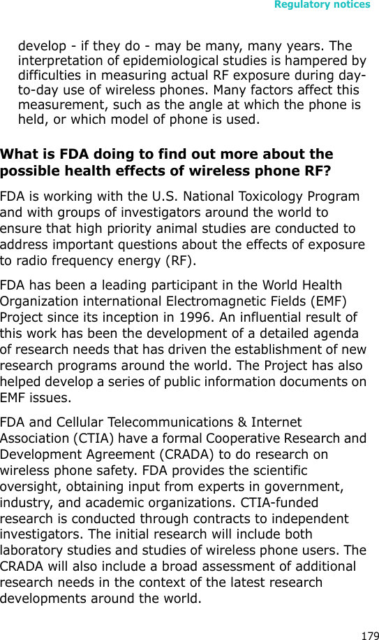 Regulatory notices179develop - if they do - may be many, many years. The interpretation of epidemiological studies is hampered by difficulties in measuring actual RF exposure during day-to-day use of wireless phones. Many factors affect this measurement, such as the angle at which the phone is held, or which model of phone is used.What is FDA doing to find out more about the possible health effects of wireless phone RF?FDA is working with the U.S. National Toxicology Program and with groups of investigators around the world to ensure that high priority animal studies are conducted to address important questions about the effects of exposure to radio frequency energy (RF).FDA has been a leading participant in the World Health Organization international Electromagnetic Fields (EMF) Project since its inception in 1996. An influential result of this work has been the development of a detailed agenda of research needs that has driven the establishment of new research programs around the world. The Project has also helped develop a series of public information documents on EMF issues.FDA and Cellular Telecommunications &amp; Internet Association (CTIA) have a formal Cooperative Research and Development Agreement (CRADA) to do research on wireless phone safety. FDA provides the scientific oversight, obtaining input from experts in government, industry, and academic organizations. CTIA-funded research is conducted through contracts to independent investigators. The initial research will include both laboratory studies and studies of wireless phone users. The CRADA will also include a broad assessment of additional research needs in the context of the latest research developments around the world.