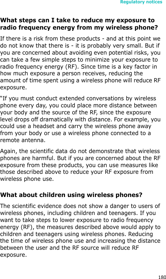 Regulatory notices180What steps can I take to reduce my exposure to radio frequency energy from my wireless phone?If there is a risk from these products - and at this point we do not know that there is - it is probably very small. But if you are concerned about avoiding even potential risks, you can take a few simple steps to minimize your exposure to radio frequency energy (RF). Since time is a key factor in how much exposure a person receives, reducing the amount of time spent using a wireless phone will reduce RF exposure.“If you must conduct extended conversations by wireless phone every day, you could place more distance between your body and the source of the RF, since the exposure level drops off dramatically with distance. For example, you could use a headset and carry the wireless phone away from your body or use a wireless phone connected to a remote antenna.Again, the scientific data do not demonstrate that wireless phones are harmful. But if you are concerned about the RF exposure from these products, you can use measures like those described above to reduce your RF exposure from wireless phone use.What about children using wireless phones?The scientific evidence does not show a danger to users of wireless phones, including children and teenagers. If you want to take steps to lower exposure to radio frequency energy (RF), the measures described above would apply to children and teenagers using wireless phones. Reducing the time of wireless phone use and increasing the distance between the user and the RF source will reduce RF exposure.
