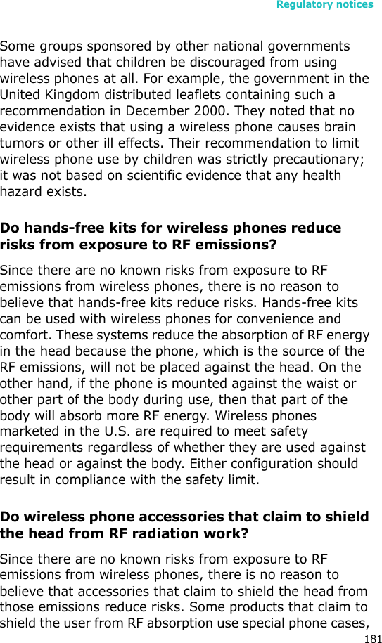 Regulatory notices181Some groups sponsored by other national governments have advised that children be discouraged from using wireless phones at all. For example, the government in the United Kingdom distributed leaflets containing such a recommendation in December 2000. They noted that no evidence exists that using a wireless phone causes brain tumors or other ill effects. Their recommendation to limit wireless phone use by children was strictly precautionary; it was not based on scientific evidence that any health hazard exists. Do hands-free kits for wireless phones reduce risks from exposure to RF emissions?Since there are no known risks from exposure to RF emissions from wireless phones, there is no reason to believe that hands-free kits reduce risks. Hands-free kits can be used with wireless phones for convenience and comfort. These systems reduce the absorption of RF energy in the head because the phone, which is the source of the RF emissions, will not be placed against the head. On the other hand, if the phone is mounted against the waist or other part of the body during use, then that part of the body will absorb more RF energy. Wireless phones marketed in the U.S. are required to meet safety requirements regardless of whether they are used against the head or against the body. Either configuration should result in compliance with the safety limit.Do wireless phone accessories that claim to shield the head from RF radiation work?Since there are no known risks from exposure to RF emissions from wireless phones, there is no reason to believe that accessories that claim to shield the head from those emissions reduce risks. Some products that claim to shield the user from RF absorption use special phone cases, 