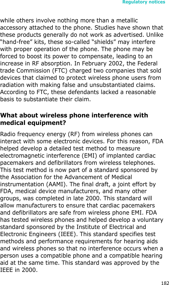 Regulatory notices182while others involve nothing more than a metallic accessory attached to the phone. Studies have shown that these products generally do not work as advertised. Unlike “hand-free” kits, these so-called “shields” may interfere with proper operation of the phone. The phone may be forced to boost its power to compensate, leading to an increase in RF absorption. In February 2002, the Federal trade Commission (FTC) charged two companies that sold devices that claimed to protect wireless phone users from radiation with making false and unsubstantiated claims. According to FTC, these defendants lacked a reasonable basis to substantiate their claim.What about wireless phone interference with medical equipment?Radio frequency energy (RF) from wireless phones can interact with some electronic devices. For this reason, FDA helped develop a detailed test method to measure electromagnetic interference (EMI) of implanted cardiac pacemakers and defibrillators from wireless telephones. This test method is now part of a standard sponsored by the Association for the Advancement of Medical instrumentation (AAMI). The final draft, a joint effort by FDA, medical device manufacturers, and many other groups, was completed in late 2000. This standard will allow manufacturers to ensure that cardiac pacemakers and defibrillators are safe from wireless phone EMI. FDA has tested wireless phones and helped develop a voluntary standard sponsored by the Institute of Electrical and Electronic Engineers (IEEE). This standard specifies test methods and performance requirements for hearing aids and wireless phones so that no interference occurs when a person uses a compatible phone and a compatible hearing aid at the same time. This standard was approved by the IEEE in 2000.