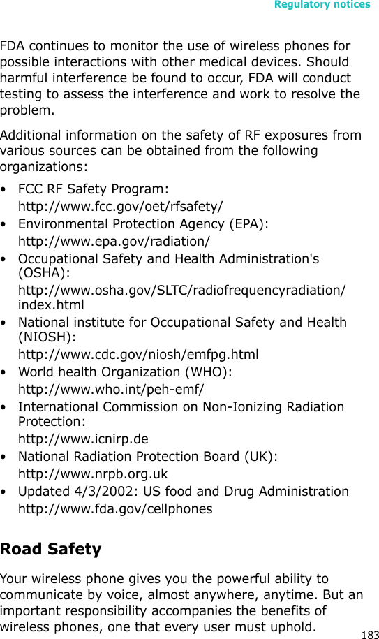 Regulatory notices183FDA continues to monitor the use of wireless phones for possible interactions with other medical devices. Should harmful interference be found to occur, FDA will conduct testing to assess the interference and work to resolve the problem.Additional information on the safety of RF exposures from various sources can be obtained from the following organizations:• FCC RF Safety Program:http://www.fcc.gov/oet/rfsafety/• Environmental Protection Agency (EPA):http://www.epa.gov/radiation/• Occupational Safety and Health Administration&apos;s (OSHA): http://www.osha.gov/SLTC/radiofrequencyradiation/index.html• National institute for Occupational Safety and Health (NIOSH):http://www.cdc.gov/niosh/emfpg.html • World health Organization (WHO):http://www.who.int/peh-emf/• International Commission on Non-Ionizing Radiation Protection:http://www.icnirp.de• National Radiation Protection Board (UK):http://www.nrpb.org.uk• Updated 4/3/2002: US food and Drug Administrationhttp://www.fda.gov/cellphonesRoad SafetyYour wireless phone gives you the powerful ability to communicate by voice, almost anywhere, anytime. But an important responsibility accompanies the benefits of wireless phones, one that every user must uphold.
